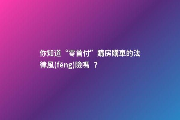 你知道“零首付”購房購車的法律風(fēng)險嗎？